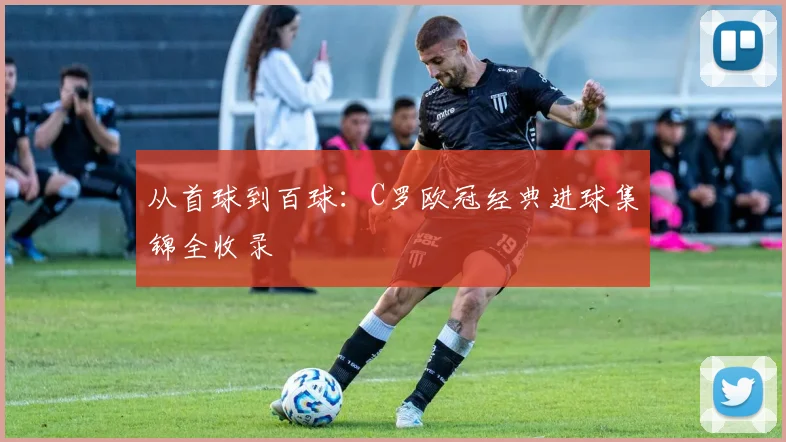 从首球到百球：C罗欧冠经典进球集锦全收录