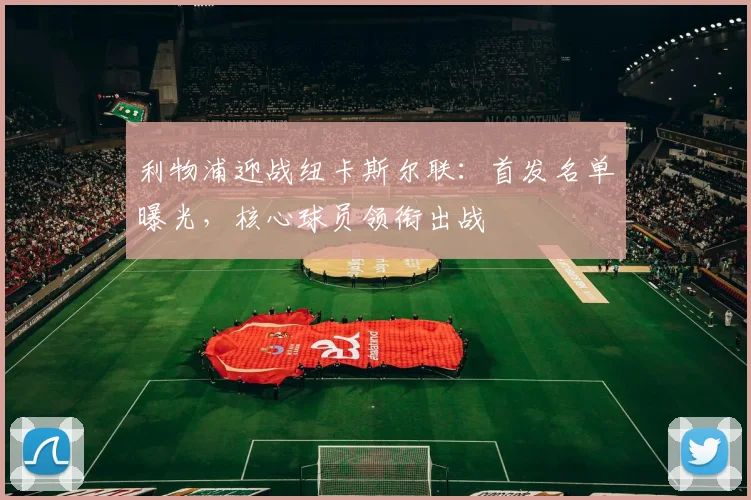 利物浦迎战纽卡斯尔联：首发名单曝光，核心球员领衔出战