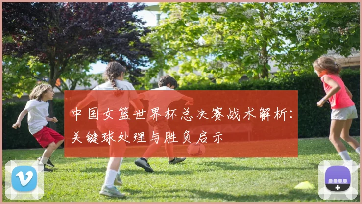 中国女篮世界杯总决赛战术解析：关键球处理与胜负启示