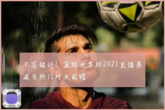 不容错过！篮球世界杯2021直播渠道与热门对决前瞻