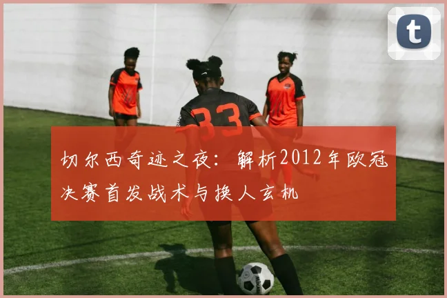 切尔西奇迹之夜：解析2012年欧冠决赛首发战术与换人玄机
