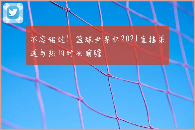 不容错过！篮球世界杯2021直播渠道与热门对决前瞻